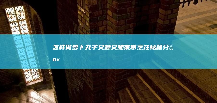 怎样做萝卜丸子又酥又脆：家常烹饪秘籍分享